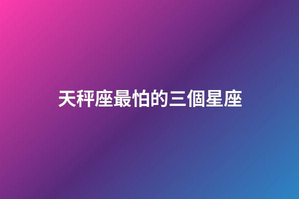 天秤座最怕的三個星座-第1張-星座運勢-玄機派