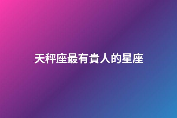 天秤座最有貴人的星座-第1張-星座運勢-玄機派