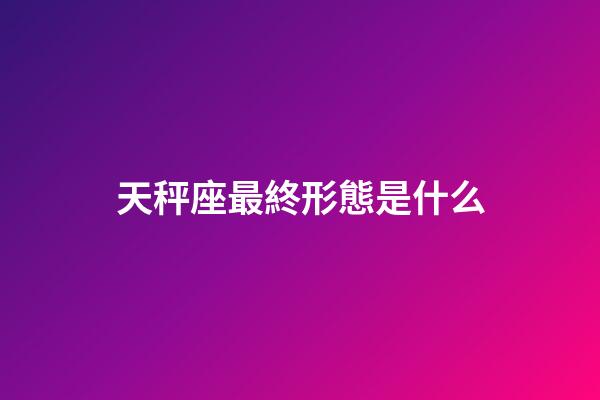 天秤座最終形態是什么-第1張-星座運勢-玄機派