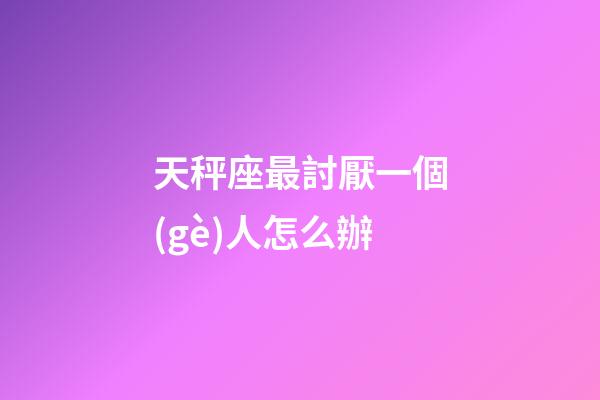 天秤座最討厭一個(gè)人怎么辦-第1張-星座運(yùn)勢(shì)-玄機(jī)派