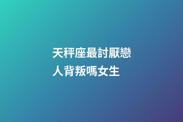 天秤座最討厭戀人背叛嗎女生-第1張-星座運(yùn)勢-玄機(jī)派