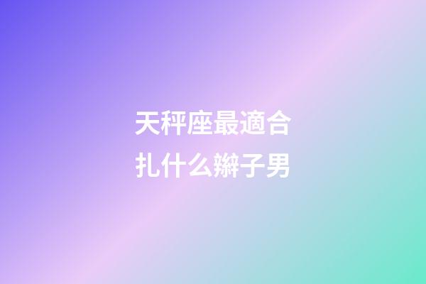 天秤座最適合扎什么辮子男-第1張-星座運勢-玄機派