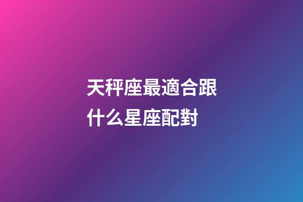 天秤座最適合跟什么星座配對-第1張-星座運勢-玄機派