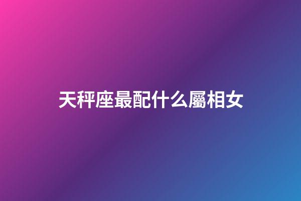 天秤座最配什么屬相女-第1張-星座運勢-玄機派