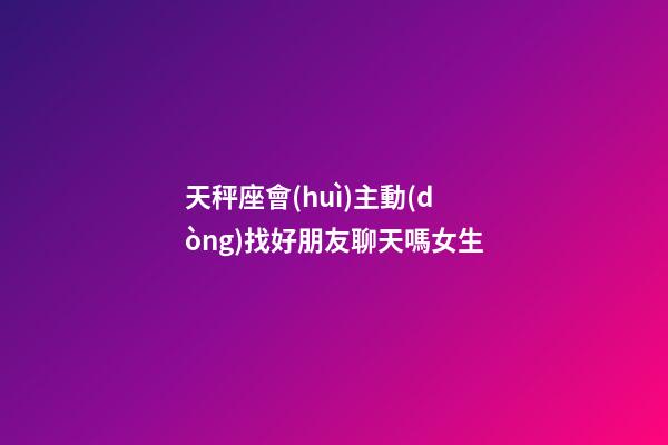 天秤座會(huì)主動(dòng)找好朋友聊天嗎女生-第1張-星座運(yùn)勢(shì)-玄機(jī)派