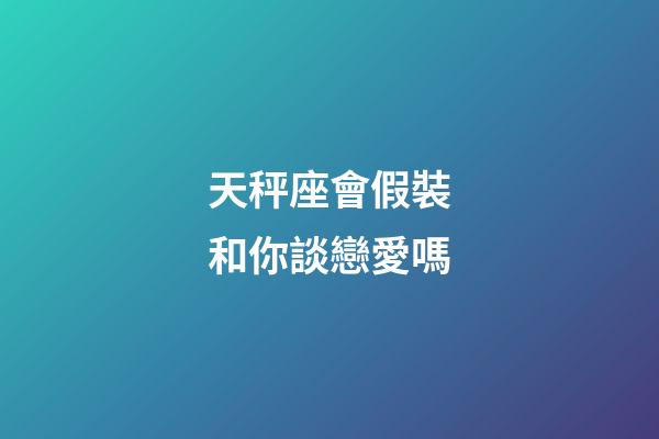 天秤座會假裝和你談戀愛嗎-第1張-星座運勢-玄機派