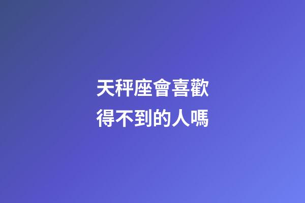 天秤座會喜歡得不到的人嗎-第1張-星座運勢-玄機派