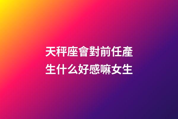 天秤座會對前任產生什么好感嘛女生-第1張-星座運勢-玄機派