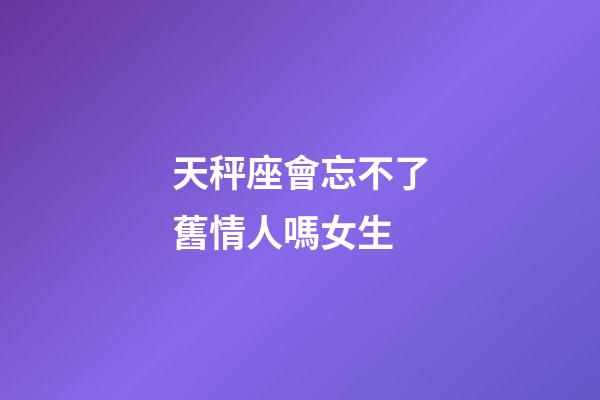 天秤座會忘不了舊情人嗎女生-第1張-星座運勢-玄機派