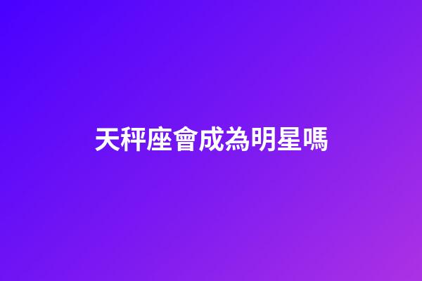 天秤座會成為明星嗎-第1張-星座運勢-玄機派