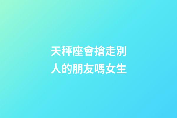 天秤座會搶走別人的朋友嗎女生-第1張-星座運勢-玄機派