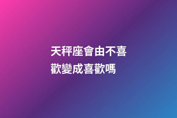 天秤座會由不喜歡變成喜歡嗎-第1張-星座運勢-玄機派
