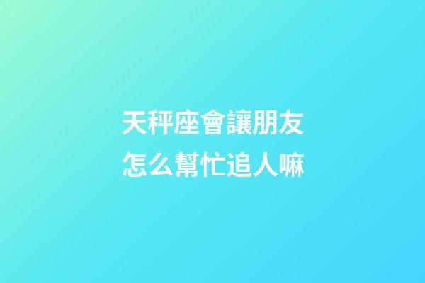 天秤座會讓朋友怎么幫忙追人嘛-第1張-星座運勢-玄機派