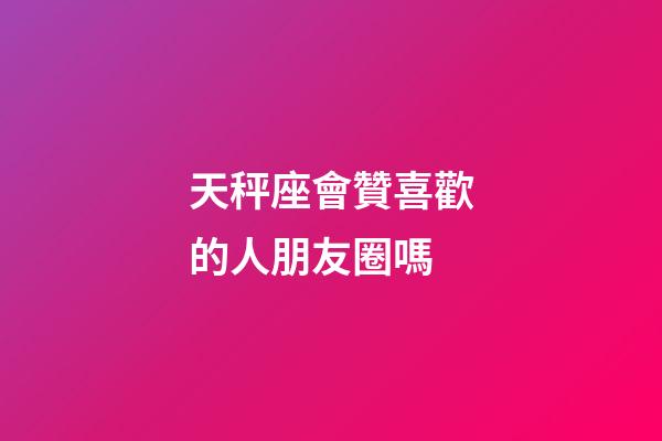 天秤座會贊喜歡的人朋友圈嗎-第1張-星座運勢-玄機派