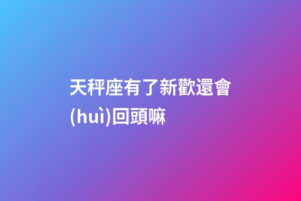 天秤座有了新歡還會(huì)回頭嘛-第1張-星座運(yùn)勢-玄機(jī)派