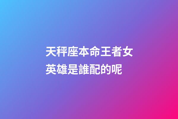 天秤座本命王者女英雄是誰配的呢-第1張-星座運勢-玄機派