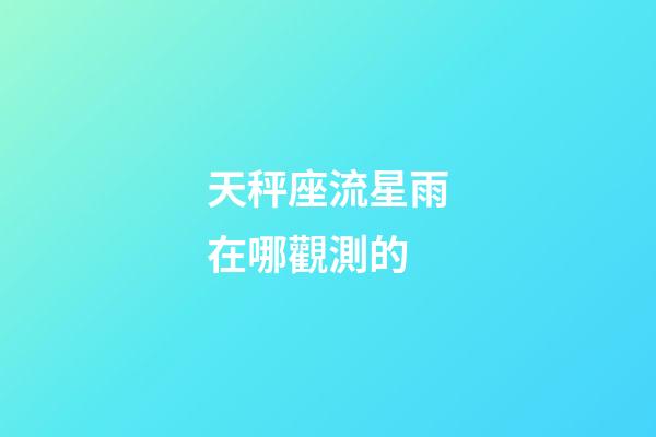 天秤座流星雨在哪觀測的-第1張-星座運勢-玄機派