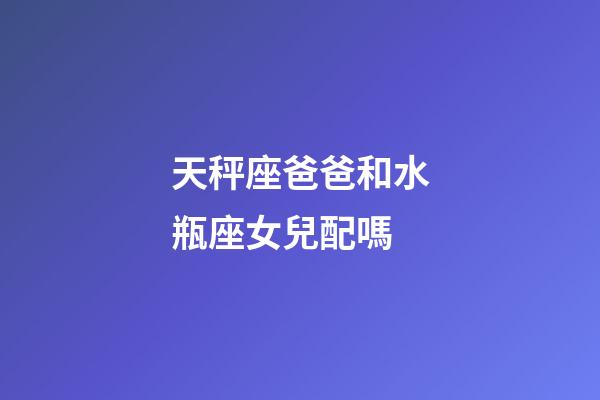 天秤座爸爸和水瓶座女兒配嗎-第1張-星座運勢-玄機派