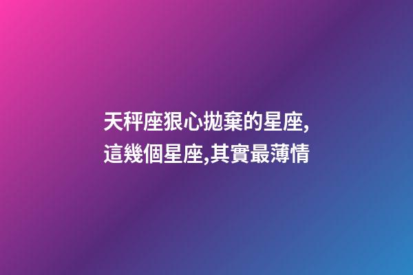 天秤座狠心拋棄的星座,這幾個星座,其實最薄情-第1張-觀點-玄機派