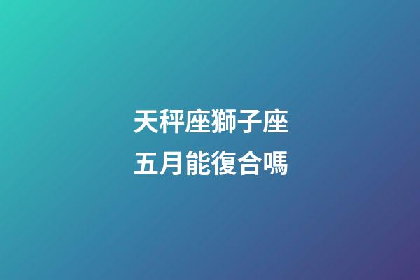天秤座獅子座五月能復合嗎-第1張-星座運勢-玄機派