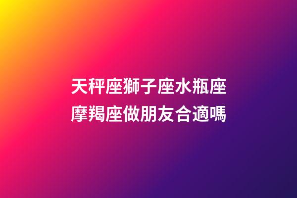 天秤座獅子座水瓶座摩羯座做朋友合適嗎-第1張-星座運勢-玄機派