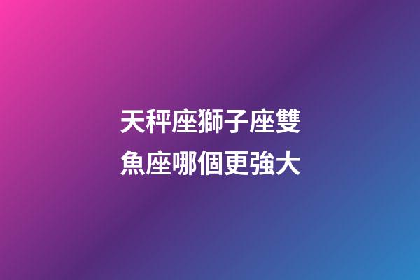 天秤座獅子座雙魚座哪個更強大-第1張-星座運勢-玄機派
