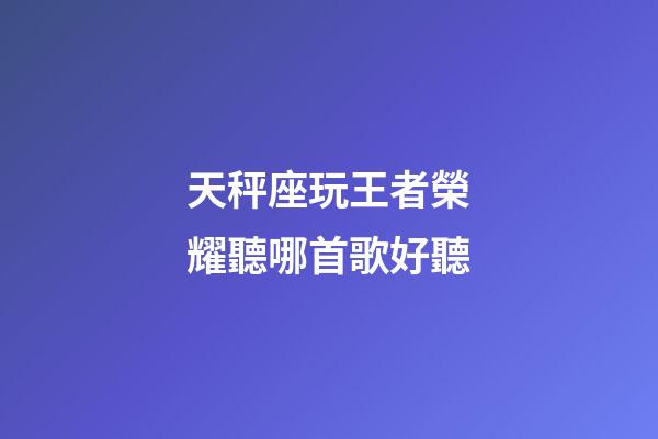 天秤座玩王者榮耀聽哪首歌好聽