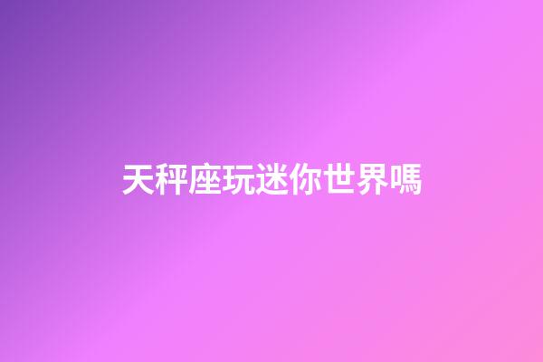 天秤座玩迷你世界嗎-第1張-星座運勢-玄機派