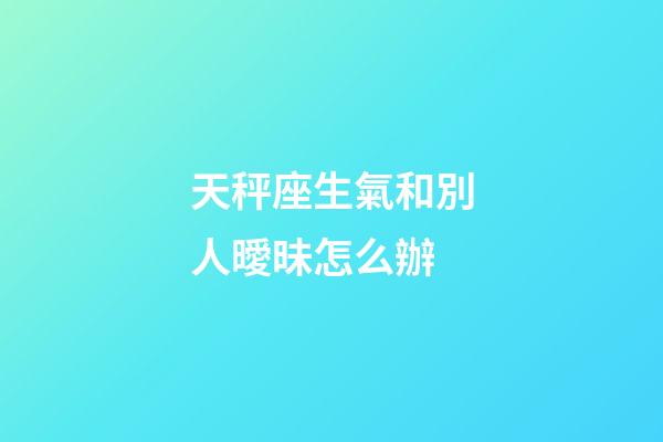 天秤座生氣和別人曖昧怎么辦-第1張-星座運勢-玄機派