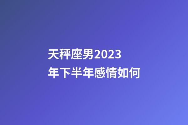 天秤座男2023年下半年感情如何-第1張-星座運(yùn)勢(shì)-玄機(jī)派