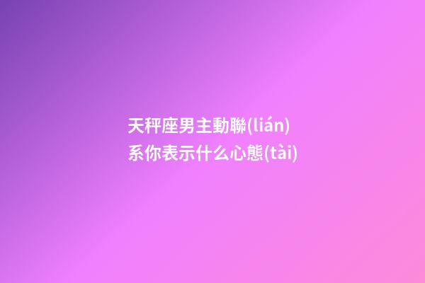 天秤座男主動聯(lián)系你表示什么心態(tài)-第1張-星座運(yùn)勢-玄機(jī)派