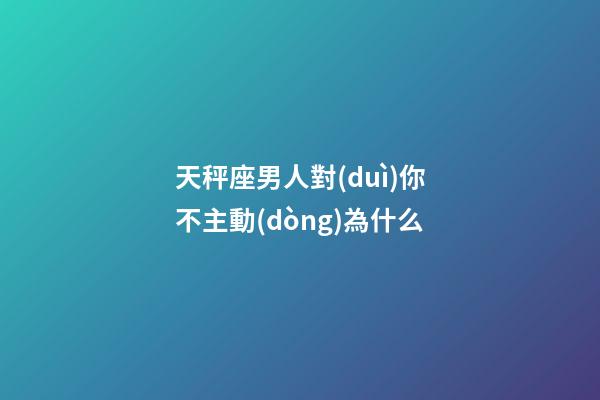 天秤座男人對(duì)你不主動(dòng)為什么-第1張-星座運(yùn)勢(shì)-玄機(jī)派