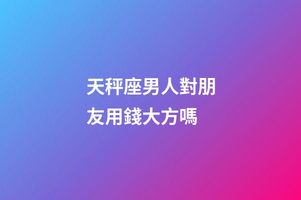 天秤座男人對朋友用錢大方嗎-第1張-星座運勢-玄機派