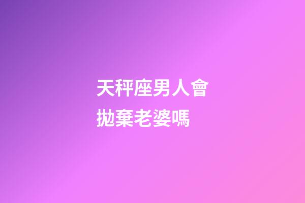 天秤座男人會拋棄老婆嗎-第1張-星座運勢-玄機派
