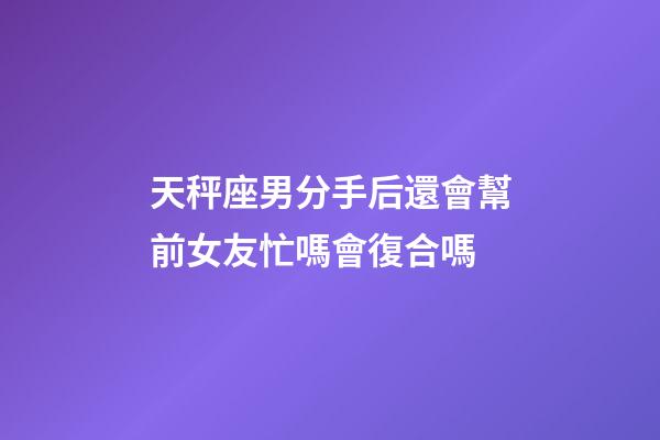 天秤座男分手后還會幫前女友忙嗎會復合嗎-第1張-星座運勢-玄機派
