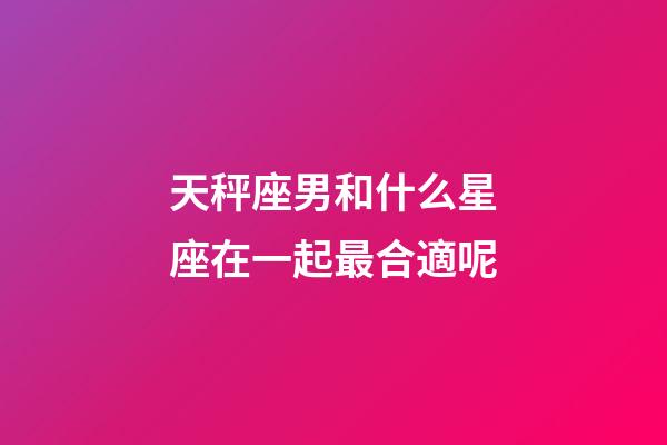天秤座男和什么星座在一起最合適呢-第1張-星座運(yùn)勢(shì)-玄機(jī)派