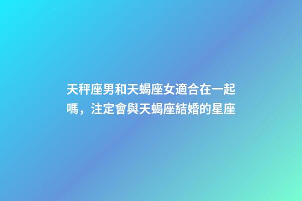 天秤座男和天蝎座女適合在一起嗎，注定會與天蝎座結婚的星座-第1張-觀點-玄機派