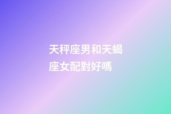 天秤座男和天蝎座女配對好嗎