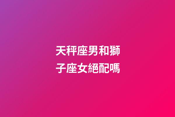 天秤座男和獅子座女絕配嗎-第1張-星座運勢-玄機派