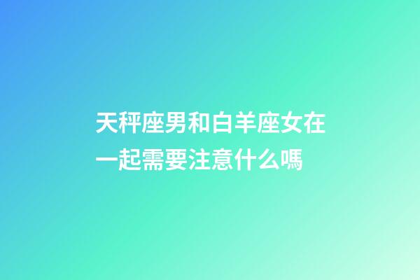 天秤座男和白羊座女在一起需要注意什么嗎-第1張-星座運勢-玄機派