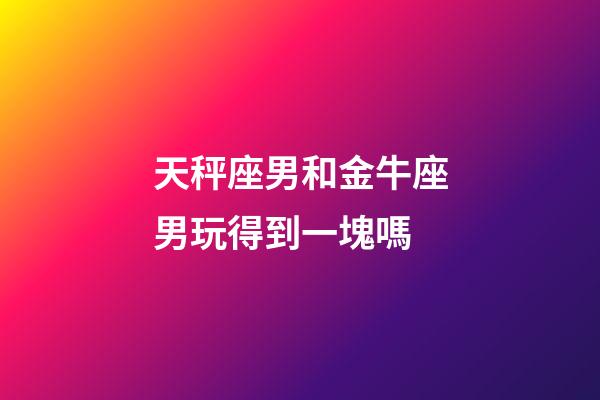 天秤座男和金牛座男玩得到一塊嗎-第1張-星座運勢-玄機派
