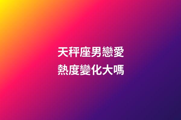天秤座男戀愛熱度變化大嗎-第1張-星座運勢-玄機派