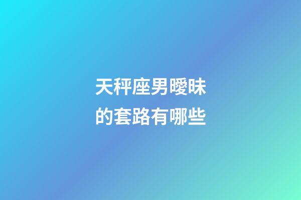 天秤座男曖昧的套路有哪些-第1張-星座運勢-玄機派