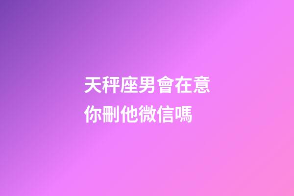 天秤座男會在意你刪他微信嗎-第1張-星座運勢-玄機派