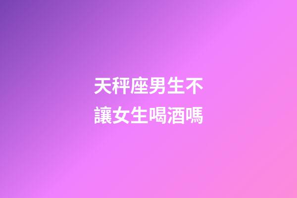 天秤座男生不讓女生喝酒嗎-第1張-星座運勢-玄機派