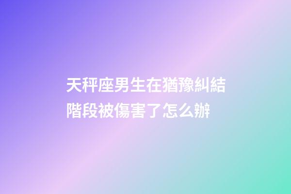 天秤座男生在猶豫糾結階段被傷害了怎么辦-第1張-星座運勢-玄機派