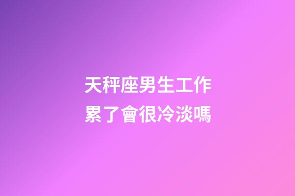 天秤座男生工作累了會很冷淡嗎-第1張-星座運勢-玄機派
