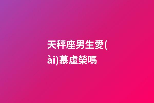 天秤座男生愛(ài)慕虛榮嗎