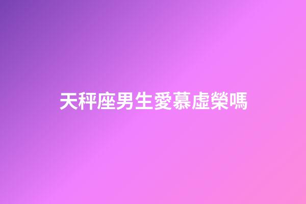 天秤座男生愛慕虛榮嗎-第1張-星座運勢-玄機派