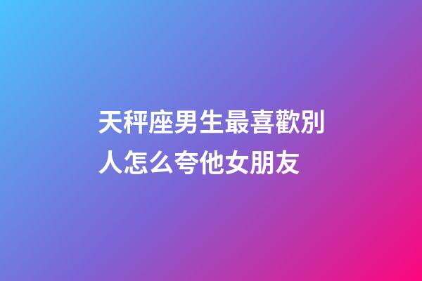 天秤座男生最喜歡別人怎么夸他女朋友-第1張-星座運勢-玄機派
